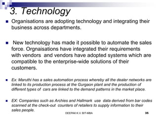 3. Technology
 Organisations are adopting technology and integrating their
business across departments.
 New technology has made it possible to automate the sales
force. Orgnaisations have integrated their requirements
with vendors and vendors have adopted systems which are
compatible to the enterprise-wide solutions of their
customers.
 Ex: Maruthi has a sales automation process whereby all the dealer networks are
linked to its production process at the Gurgaon plant and the production of
different types of cars are linked to the demand patterns in the market place.
 EX: Companies such as Archies and Hallmark use data derived from bar codes
scanned at the check-out counters of retailers to supply information to their
sales people.
DEEPAK K.V. BIT-MBA 35
 