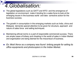 4.Globalisation:
 The global legislations such as GATT and WTO and the emergence of
legislation on environment make it binding for a sales force to look at the
emerging issues in the business world and take corrective action for the
business success.
 The growth in consumption in the emerging markets such as India, china and
Malaysia demands special attention to be given for structure, approach and
nature of sales force and selling techniques.
 Maintaining ethical norms is a part of responsible commercial success. There
are ample cases of bribery and cheating in the world of sales in Indian Market
and organisation are being blamed for the misconduct of business.
 Ex: Modi Xerox as a company was found bribing people for selling its
office equipments and photocopiers in the Indian Market.
DEEPAK K.V. BIT-MBA 36
 