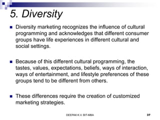 5. Diversity
 Diversity marketing recognizes the influence of cultural
programming and acknowledges that different consumer
groups have life experiences in different cultural and
social settings.
 Because of this different cultural programming, the
tastes, values, expectations, beliefs, ways of interaction,
ways of entertainment, and lifestyle preferences of these
groups tend to be different from others.
 These differences require the creation of customized
marketing strategies.
DEEPAK K.V. BIT-MBA 37
 