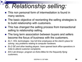 6. Relationship selling:
 This non personal form of intermediation is found in
many sectors.
 The basic objective of reorienting the selling strategies is
to build relationship with customers.
 This has changed the selling process from transactional
selling to relationship selling.
 The long term association between buyers and sellers
become the focus of business with the customers.
 Ex:1. HCL technologies has full time employees at the client’s place for
solving any problems relating to computer hardware.
 Ex:2 GE and other leading players have opened back office operations in
India to attend customer complaints.
 EX:3 Jet Airways program on Extra Miles for the frequently flying
customers.
DEEPAK K.V. BIT-MBA 38
 