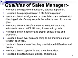 Qualities of Sales Manager:-
1. He should be a good communicator, catalyst, & planner.
2. He should be a prognosticator, & skillful manipulator.
3. He should be an amalgamator, a consolidator and orchestrator
directing efforts of many towards the achievement of common
goal.
4. He should be a successful mentor who understands each
individual’s needs, self fulfillment, & economic growth.
5. He should be an innovator and creator of new ideas and
promotion.
6. He should be an over achiever rising to the challenge of new
forecast each year.
7. He should be capable of handling unanticipated difficulties and
events.
8. He should be an opportunist and a worthy advisor.
9. He should be a team-mate, umpire, and referee.
39
 
