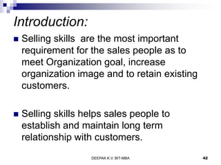 Introduction:
 Selling skills are the most important
requirement for the sales people as to
meet Organization goal, increase
organization image and to retain existing
customers.
 Selling skills helps sales people to
establish and maintain long term
relationship with customers.
DEEPAK K.V. BIT-MBA 42
 