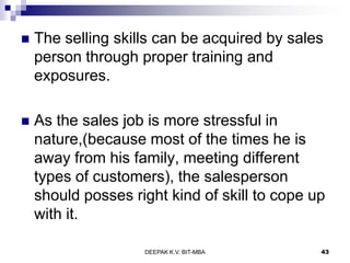  The selling skills can be acquired by sales
person through proper training and
exposures.
 As the sales job is more stressful in
nature,(because most of the times he is
away from his family, meeting different
types of customers), the salesperson
should posses right kind of skill to cope up
with it.
DEEPAK K.V. BIT-MBA 43
 