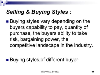 Selling & Buying Styles :
 Buying styles vary depending on the
buyers capability to pay, quantity of
purchase, the buyers ability to take
risk, bargaining power, the
competitive landscape in the industry.
 Buying styles of different buyer
DEEPAK K.V. BIT-MBA 44
 
