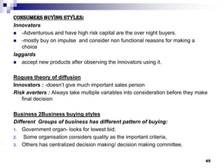 Consumers buying styles:
Innovators
 -Adventurous and have high risk capital are the over night buyers.
 -mostly buy on impulse and consider non functional reasons for making a
choice
laggards
 accept new products after observing the innovators using it.
Rogues theory of diffusion
Innovators : -doesn’t give much important sales person
Risk averters : Always take multiple variables into consideration before they make
final decision
Business 2Business buying styles
Different Groups of business has different pattern of buying:
1. Government organ- looks for lowest bid;
2. Some organisation considers quality as the important criteria,
3. Others has centralized decision making/ decision making committee.
45
 