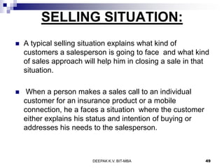 SELLING SITUATION:
 A typical selling situation explains what kind of
customers a salesperson is going to face and what kind
of sales approach will help him in closing a sale in that
situation.
 When a person makes a sales call to an individual
customer for an insurance product or a mobile
connection, he a faces a situation where the customer
either explains his status and intention of buying or
addresses his needs to the salesperson.
DEEPAK K.V. BIT-MBA 49
 