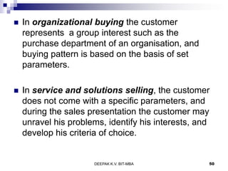  In organizational buying the customer
represents a group interest such as the
purchase department of an organisation, and
buying pattern is based on the basis of set
parameters.
 In service and solutions selling, the customer
does not come with a specific parameters, and
during the sales presentation the customer may
unravel his problems, identify his interests, and
develop his criteria of choice.
DEEPAK K.V. BIT-MBA 50
 
