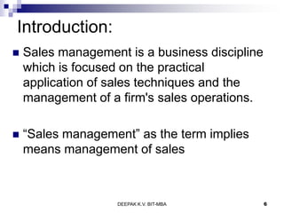 Introduction:
 Sales management is a business discipline
which is focused on the practical
application of sales techniques and the
management of a firm's sales operations.
 ―Sales management‖ as the term implies
means management of sales
DEEPAK K.V. BIT-MBA 6
 
