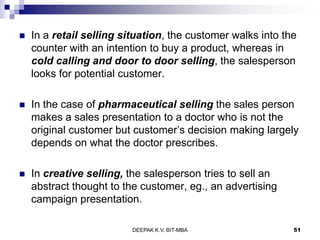  In a retail selling situation, the customer walks into the
counter with an intention to buy a product, whereas in
cold calling and door to door selling, the salesperson
looks for potential customer.
 In the case of pharmaceutical selling the sales person
makes a sales presentation to a doctor who is not the
original customer but customer’s decision making largely
depends on what the doctor prescribes.
 In creative selling, the salesperson tries to sell an
abstract thought to the customer, eg., an advertising
campaign presentation.
DEEPAK K.V. BIT-MBA 51
 