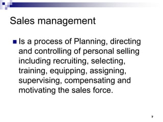 7
Sales management
 Is a process of Planning, directing
and controlling of personal selling
including recruiting, selecting,
training, equipping, assigning,
supervising, compensating and
motivating the sales force.
 