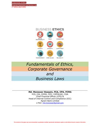 Fundamentals of Ethics,
Corporate Governance and Business Law
2nd Edition (April-2020)
Page# 1
Md.Monowar Hossain FCA, CPA, FCS, CGA, CIPFA(UK), FCMA
CFO & Head of ICC, Agrani Bank Limited
eMail: md.monowar@gmail.com
Fundamentals of Ethics,
Corporate Governance
and
Business Laws
__________________________________________________________________
Md. Monowar Hossain, FCA, CPA, FCMA
FCS, CIA, CIFRS, FIFC, CIPFA(UK), CGA
Chief Financial Officer (CFO) &
Head of Internal Control and Compliance (ICC)
Agrani Bank Limited
e-Mail: md.monowar@gmail.com
__________________________________________________________________
The contents of this paper may not be transmitted, re-published, modified, reproduced, distributed, copied, or sold without the prior consent of the author.
 