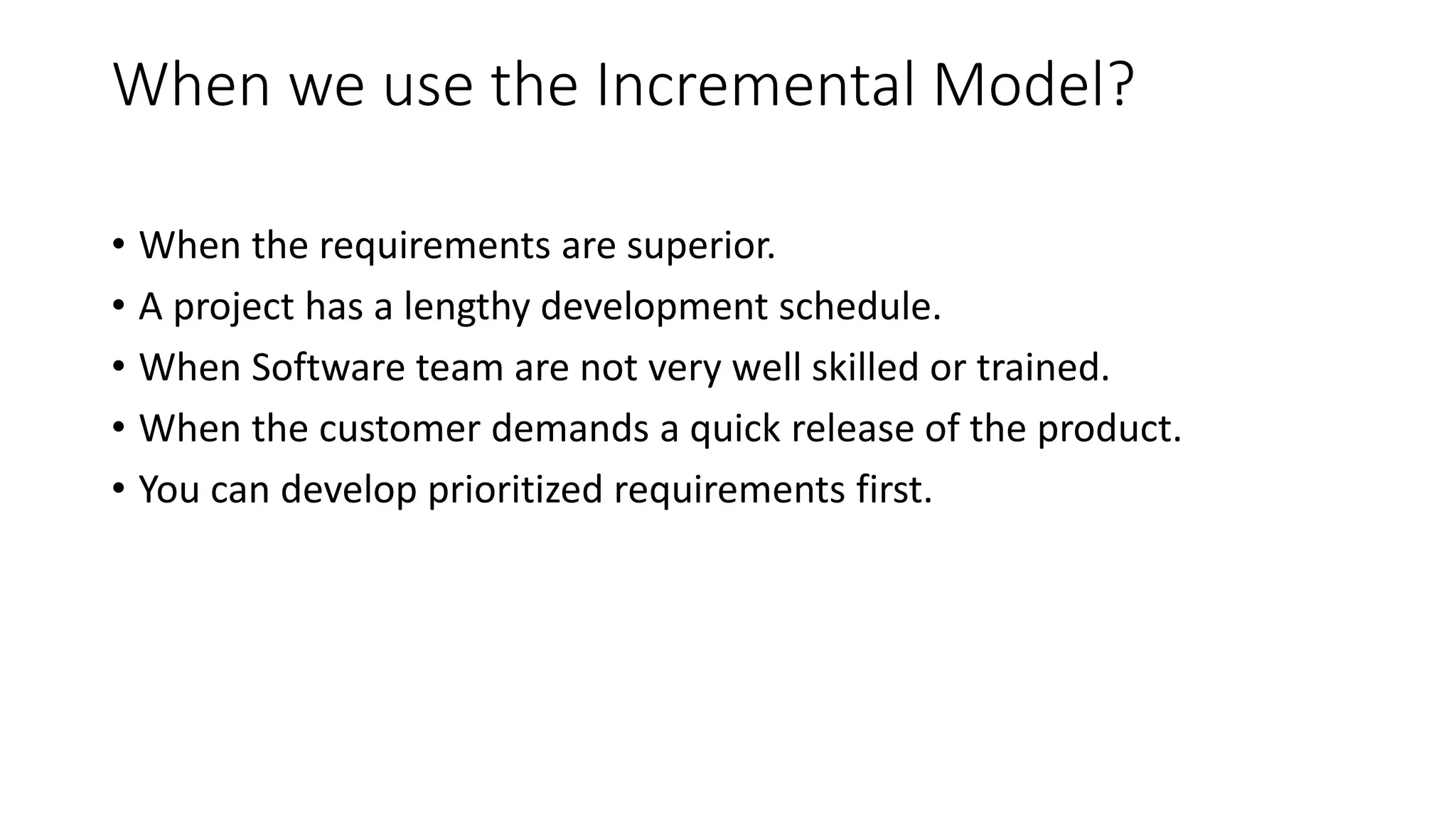 When we use the Incremental Model?
• When the requirements are superior.
• A project has a lengthy development schedule.
• When Software team are not very well skilled or trained.
• When the customer demands a quick release of the product.
• You can develop prioritized requirements first.
 