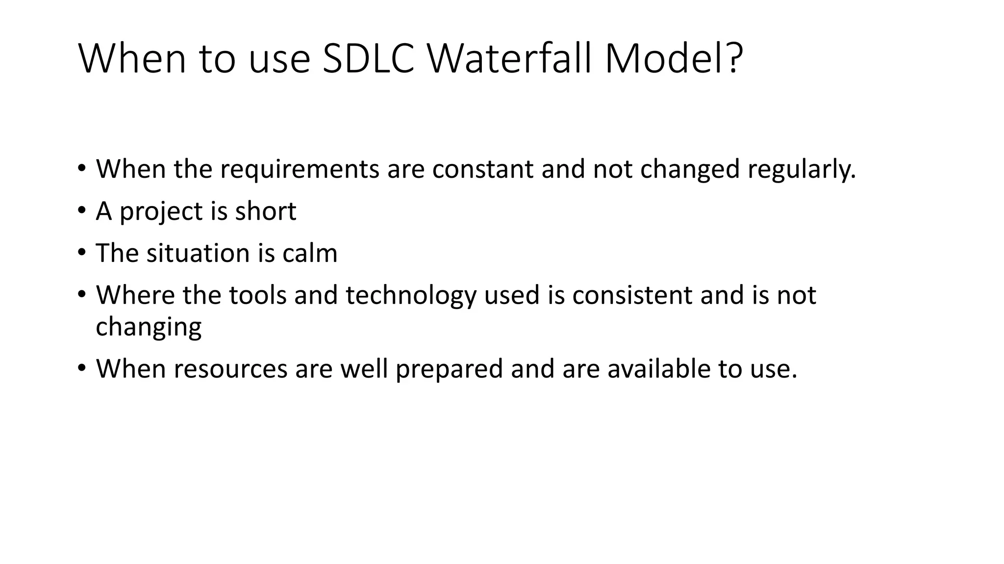 When to use SDLC Waterfall Model?
• When the requirements are constant and not changed regularly.
• A project is short
• The situation is calm
• Where the tools and technology used is consistent and is not
changing
• When resources are well prepared and are available to use.
 