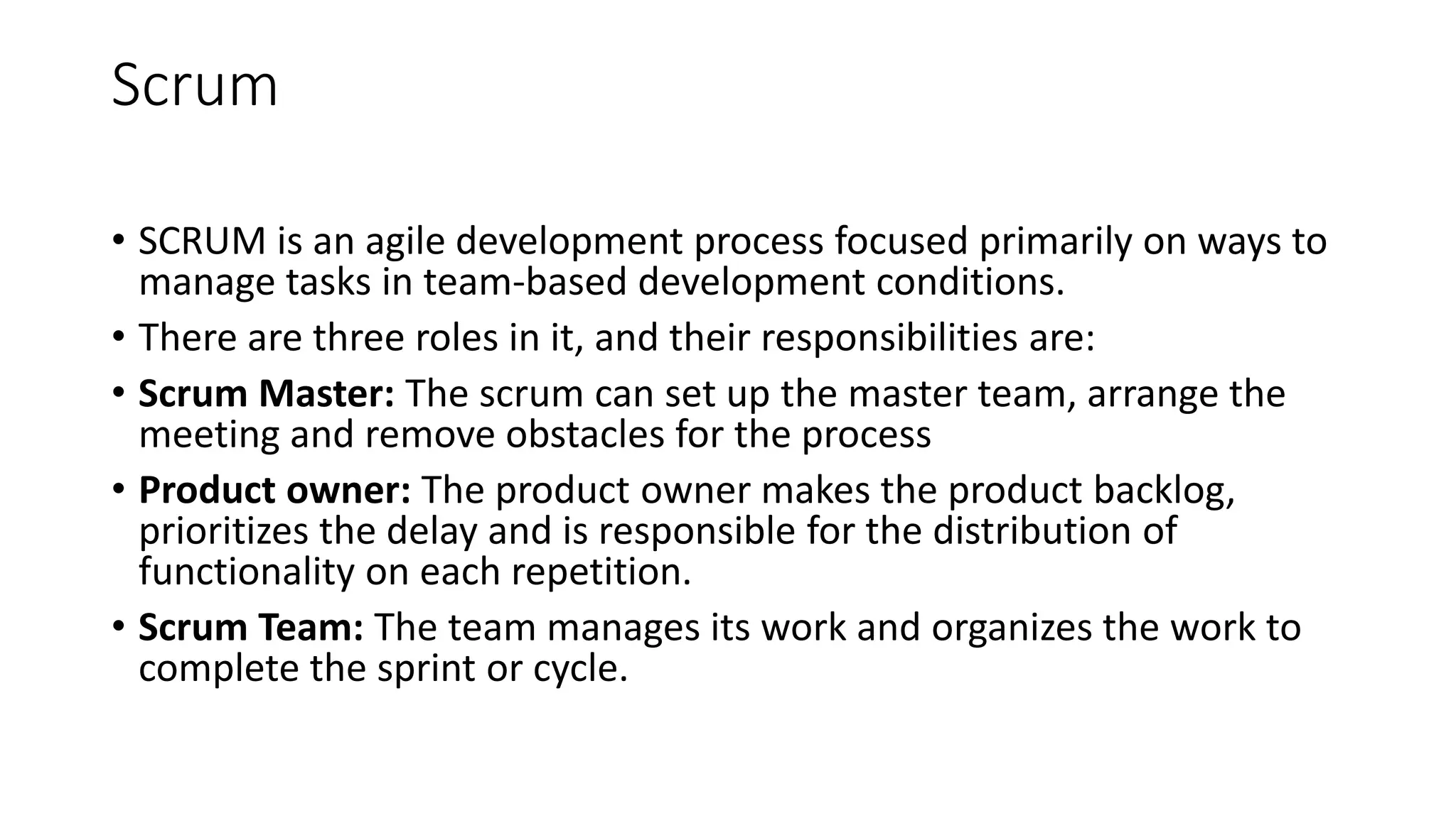 Scrum
• SCRUM is an agile development process focused primarily on ways to
manage tasks in team-based development conditions.
• There are three roles in it, and their responsibilities are:
• Scrum Master: The scrum can set up the master team, arrange the
meeting and remove obstacles for the process
• Product owner: The product owner makes the product backlog,
prioritizes the delay and is responsible for the distribution of
functionality on each repetition.
• Scrum Team: The team manages its work and organizes the work to
complete the sprint or cycle.
 