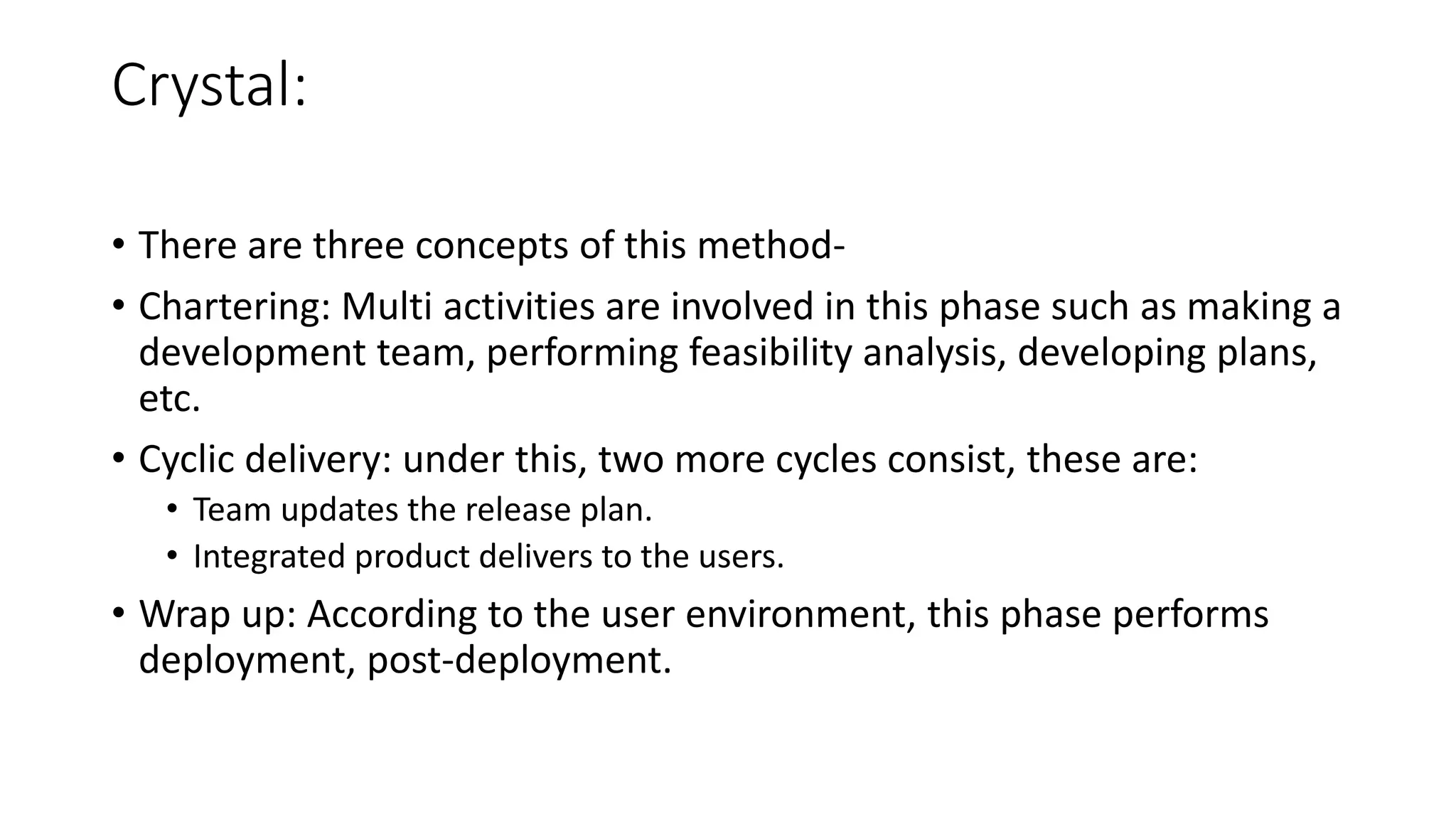 Crystal:
• There are three concepts of this method-
• Chartering: Multi activities are involved in this phase such as making a
development team, performing feasibility analysis, developing plans,
etc.
• Cyclic delivery: under this, two more cycles consist, these are:
• Team updates the release plan.
• Integrated product delivers to the users.
• Wrap up: According to the user environment, this phase performs
deployment, post-deployment.
 