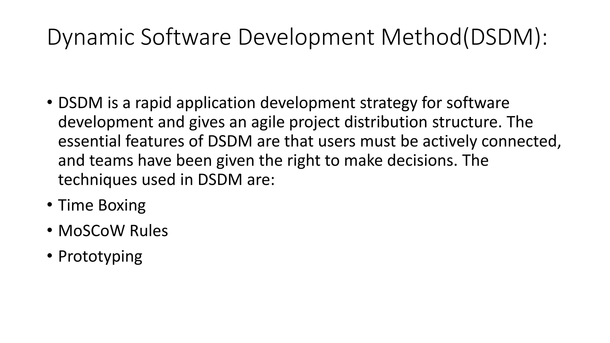 Dynamic Software Development Method(DSDM):
• DSDM is a rapid application development strategy for software
development and gives an agile project distribution structure. The
essential features of DSDM are that users must be actively connected,
and teams have been given the right to make decisions. The
techniques used in DSDM are:
• Time Boxing
• MoSCoW Rules
• Prototyping
 