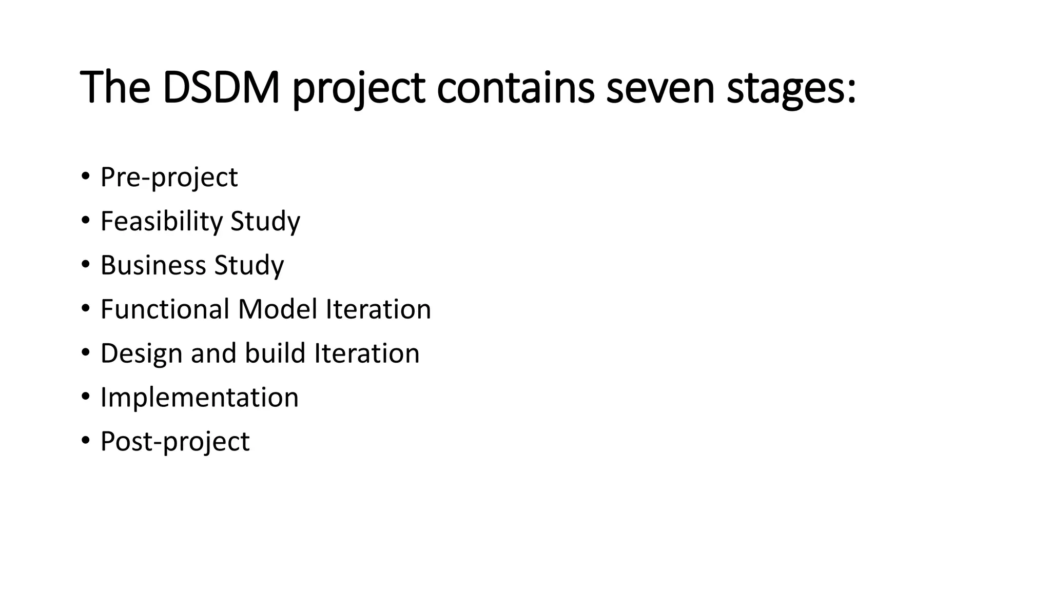 The DSDM project contains seven stages:
• Pre-project
• Feasibility Study
• Business Study
• Functional Model Iteration
• Design and build Iteration
• Implementation
• Post-project
 