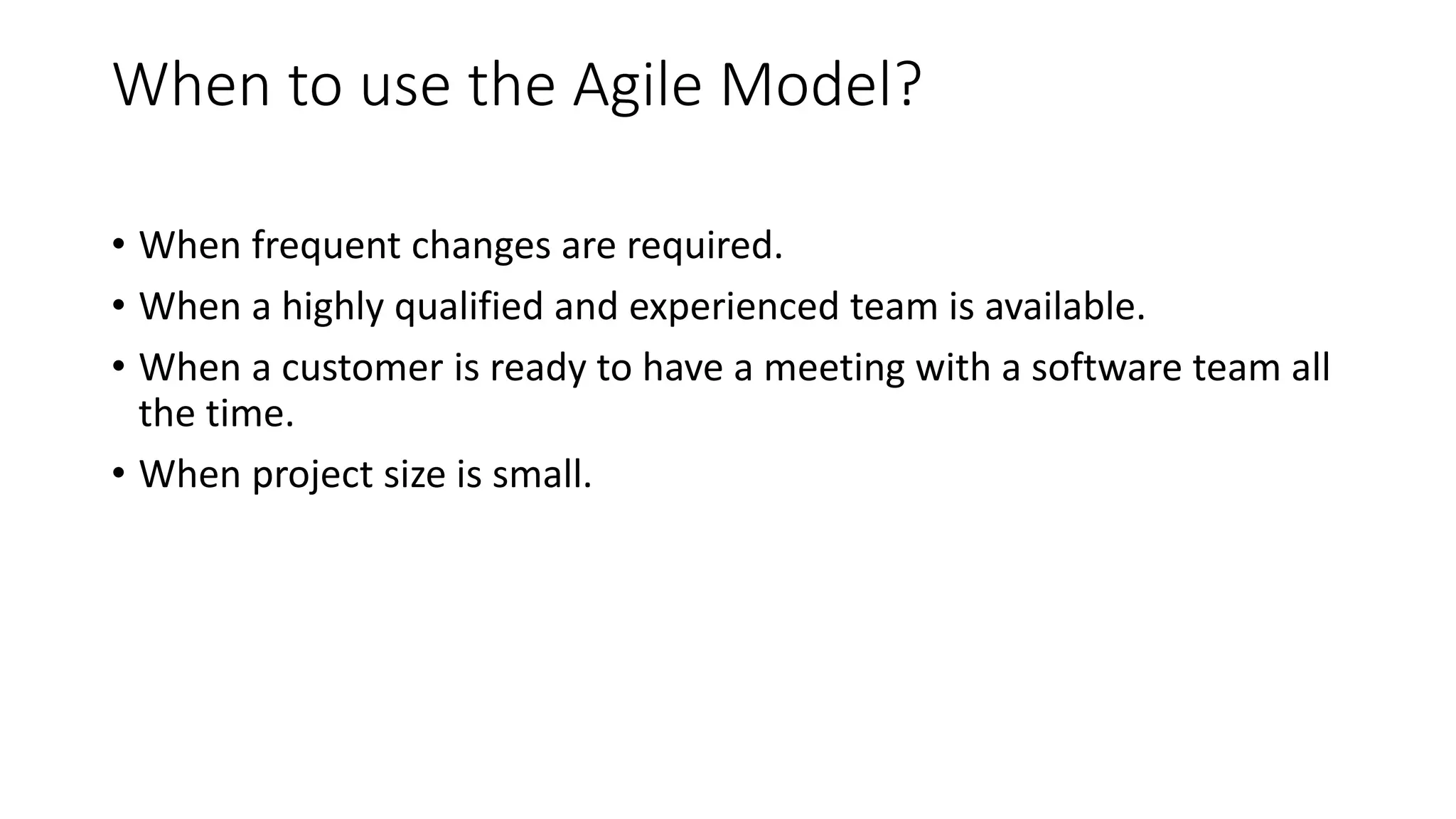 When to use the Agile Model?
• When frequent changes are required.
• When a highly qualified and experienced team is available.
• When a customer is ready to have a meeting with a software team all
the time.
• When project size is small.
 