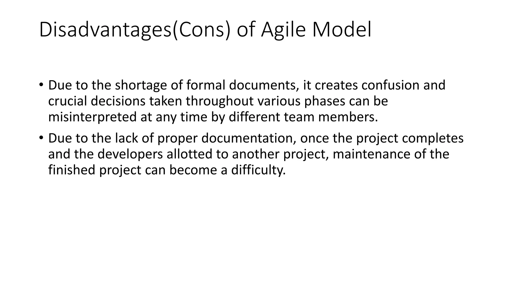 Disadvantages(Cons) of Agile Model
• Due to the shortage of formal documents, it creates confusion and
crucial decisions taken throughout various phases can be
misinterpreted at any time by different team members.
• Due to the lack of proper documentation, once the project completes
and the developers allotted to another project, maintenance of the
finished project can become a difficulty.
 