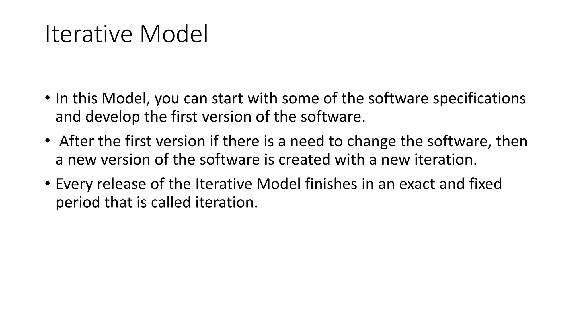 Iterative Model
• In this Model, you can start with some of the software specifications
and develop the first version of the software.
• After the first version if there is a need to change the software, then
a new version of the software is created with a new iteration.
• Every release of the Iterative Model finishes in an exact and fixed
period that is called iteration.
 