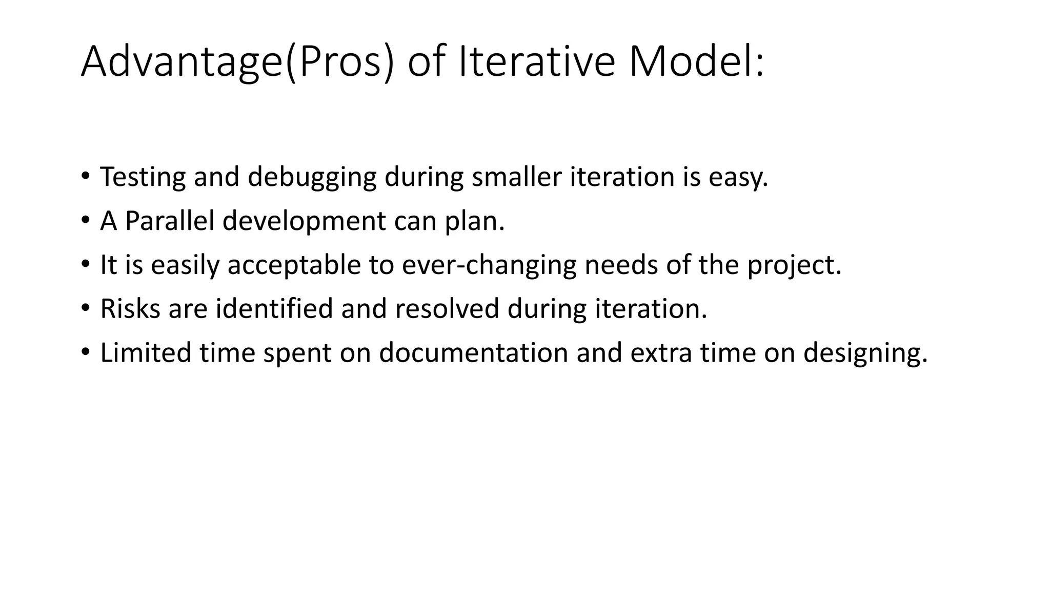 Advantage(Pros) of Iterative Model:
• Testing and debugging during smaller iteration is easy.
• A Parallel development can plan.
• It is easily acceptable to ever-changing needs of the project.
• Risks are identified and resolved during iteration.
• Limited time spent on documentation and extra time on designing.
 