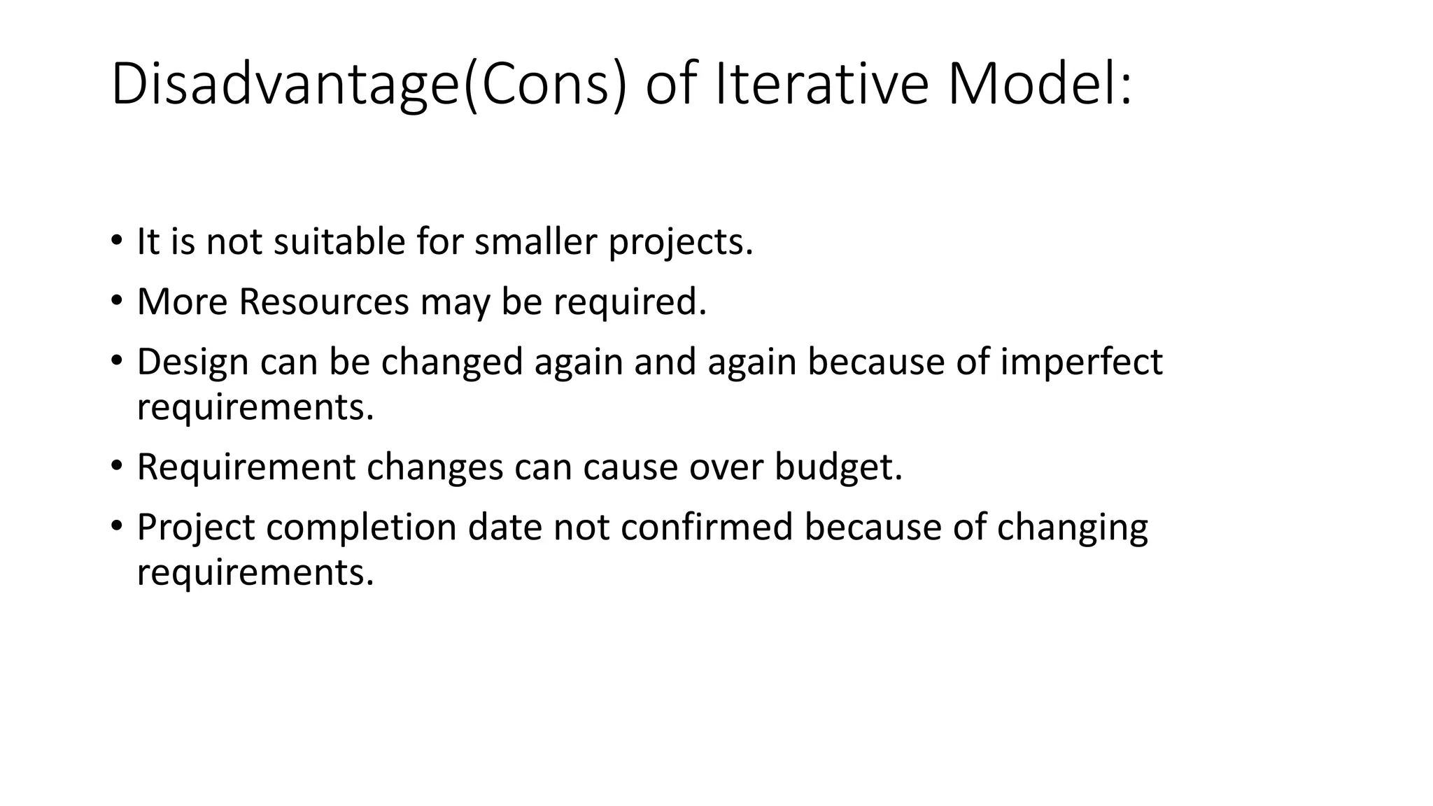 Disadvantage(Cons) of Iterative Model:
• It is not suitable for smaller projects.
• More Resources may be required.
• Design can be changed again and again because of imperfect
requirements.
• Requirement changes can cause over budget.
• Project completion date not confirmed because of changing
requirements.
 