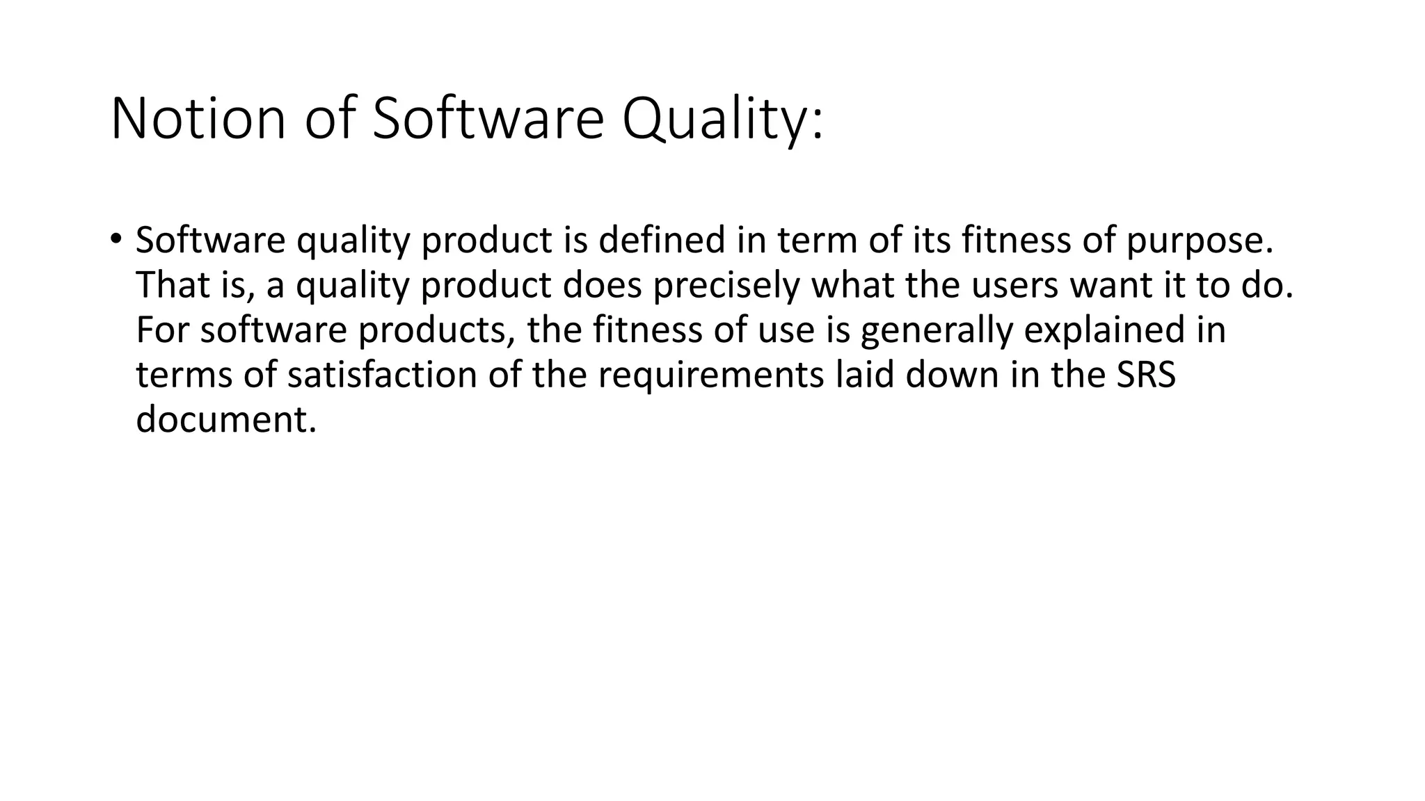 Notion of Software Quality:
• Software quality product is defined in term of its fitness of purpose.
That is, a quality product does precisely what the users want it to do.
For software products, the fitness of use is generally explained in
terms of satisfaction of the requirements laid down in the SRS
document.
 