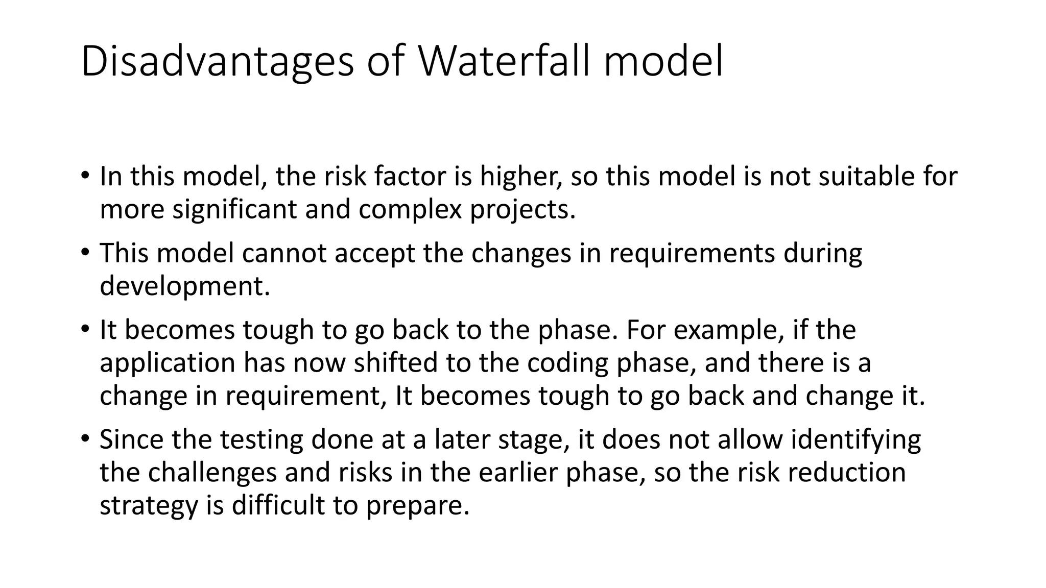 Disadvantages of Waterfall model
• In this model, the risk factor is higher, so this model is not suitable for
more significant and complex projects.
• This model cannot accept the changes in requirements during
development.
• It becomes tough to go back to the phase. For example, if the
application has now shifted to the coding phase, and there is a
change in requirement, It becomes tough to go back and change it.
• Since the testing done at a later stage, it does not allow identifying
the challenges and risks in the earlier phase, so the risk reduction
strategy is difficult to prepare.
 