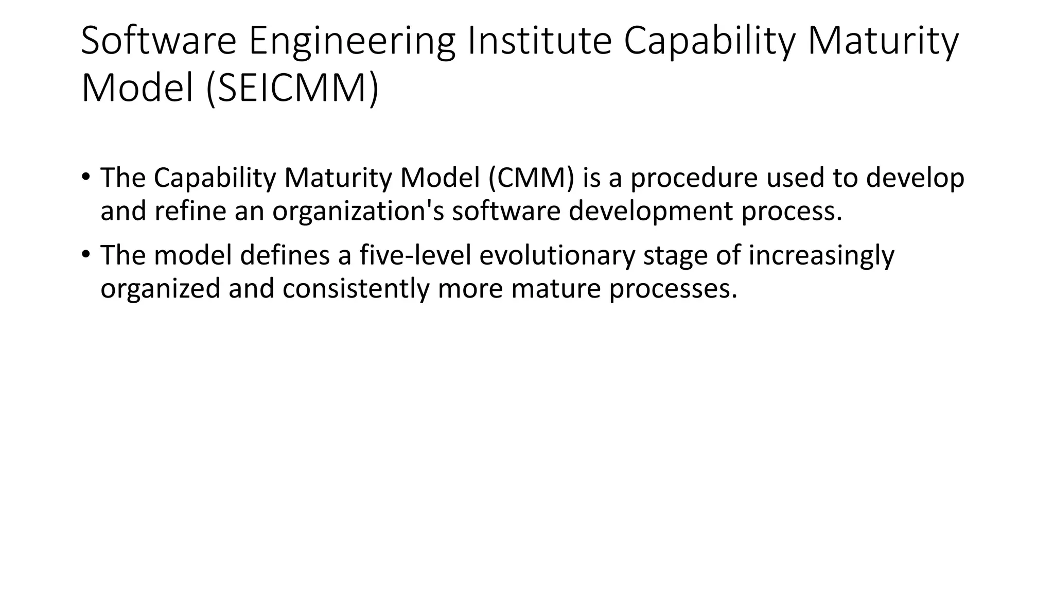 Software Engineering Institute Capability Maturity
Model (SEICMM)
• The Capability Maturity Model (CMM) is a procedure used to develop
and refine an organization's software development process.
• The model defines a five-level evolutionary stage of increasingly
organized and consistently more mature processes.
 