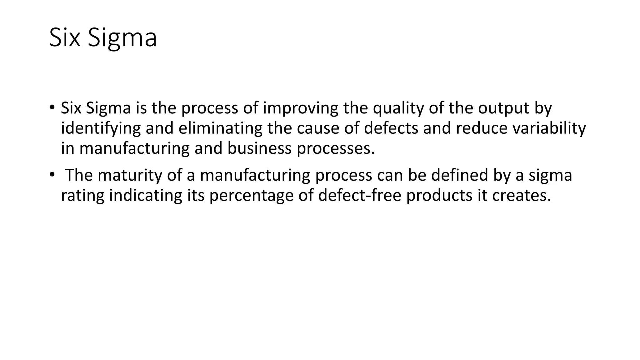 Six Sigma
• Six Sigma is the process of improving the quality of the output by
identifying and eliminating the cause of defects and reduce variability
in manufacturing and business processes.
• The maturity of a manufacturing process can be defined by a sigma
rating indicating its percentage of defect-free products it creates.
 