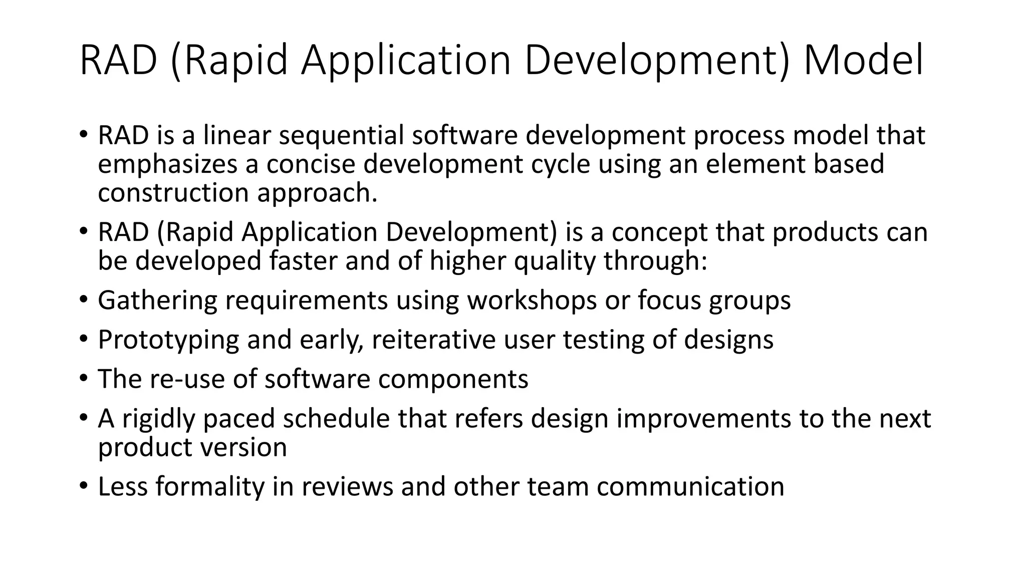 RAD (Rapid Application Development) Model
• RAD is a linear sequential software development process model that
emphasizes a concise development cycle using an element based
construction approach.
• RAD (Rapid Application Development) is a concept that products can
be developed faster and of higher quality through:
• Gathering requirements using workshops or focus groups
• Prototyping and early, reiterative user testing of designs
• The re-use of software components
• A rigidly paced schedule that refers design improvements to the next
product version
• Less formality in reviews and other team communication
 