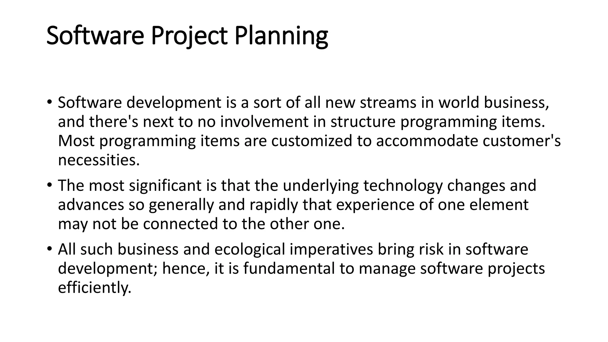Software Project Planning
• Software development is a sort of all new streams in world business,
and there's next to no involvement in structure programming items.
Most programming items are customized to accommodate customer's
necessities.
• The most significant is that the underlying technology changes and
advances so generally and rapidly that experience of one element
may not be connected to the other one.
• All such business and ecological imperatives bring risk in software
development; hence, it is fundamental to manage software projects
efficiently.
 