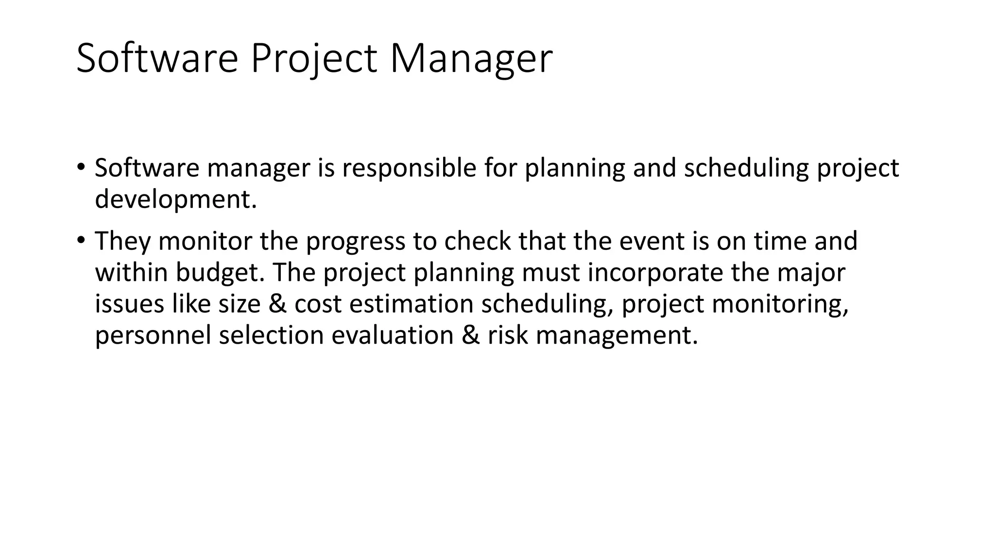 Software Project Manager
• Software manager is responsible for planning and scheduling project
development.
• They monitor the progress to check that the event is on time and
within budget. The project planning must incorporate the major
issues like size & cost estimation scheduling, project monitoring,
personnel selection evaluation & risk management.
 