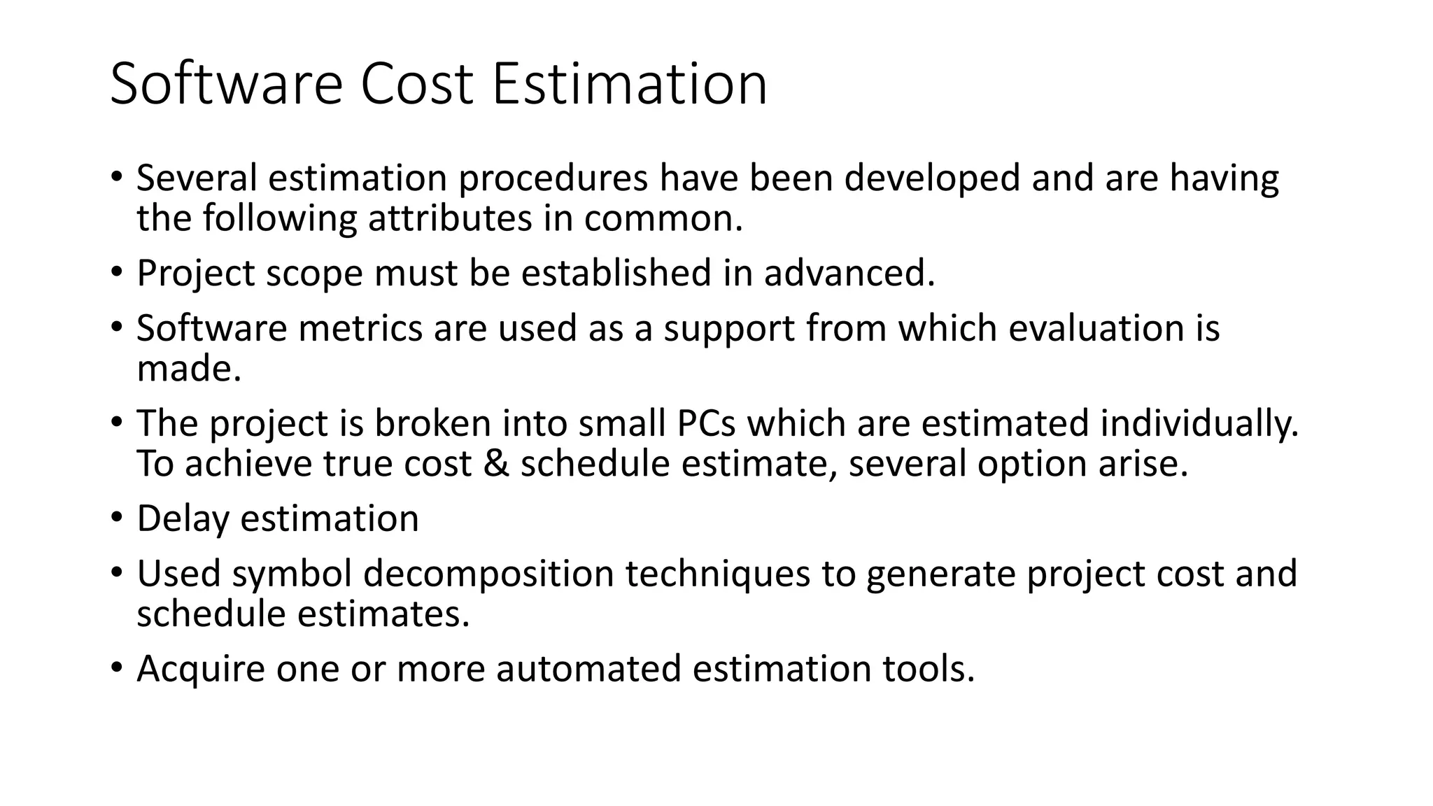 Software Cost Estimation
• Several estimation procedures have been developed and are having
the following attributes in common.
• Project scope must be established in advanced.
• Software metrics are used as a support from which evaluation is
made.
• The project is broken into small PCs which are estimated individually.
To achieve true cost & schedule estimate, several option arise.
• Delay estimation
• Used symbol decomposition techniques to generate project cost and
schedule estimates.
• Acquire one or more automated estimation tools.
 