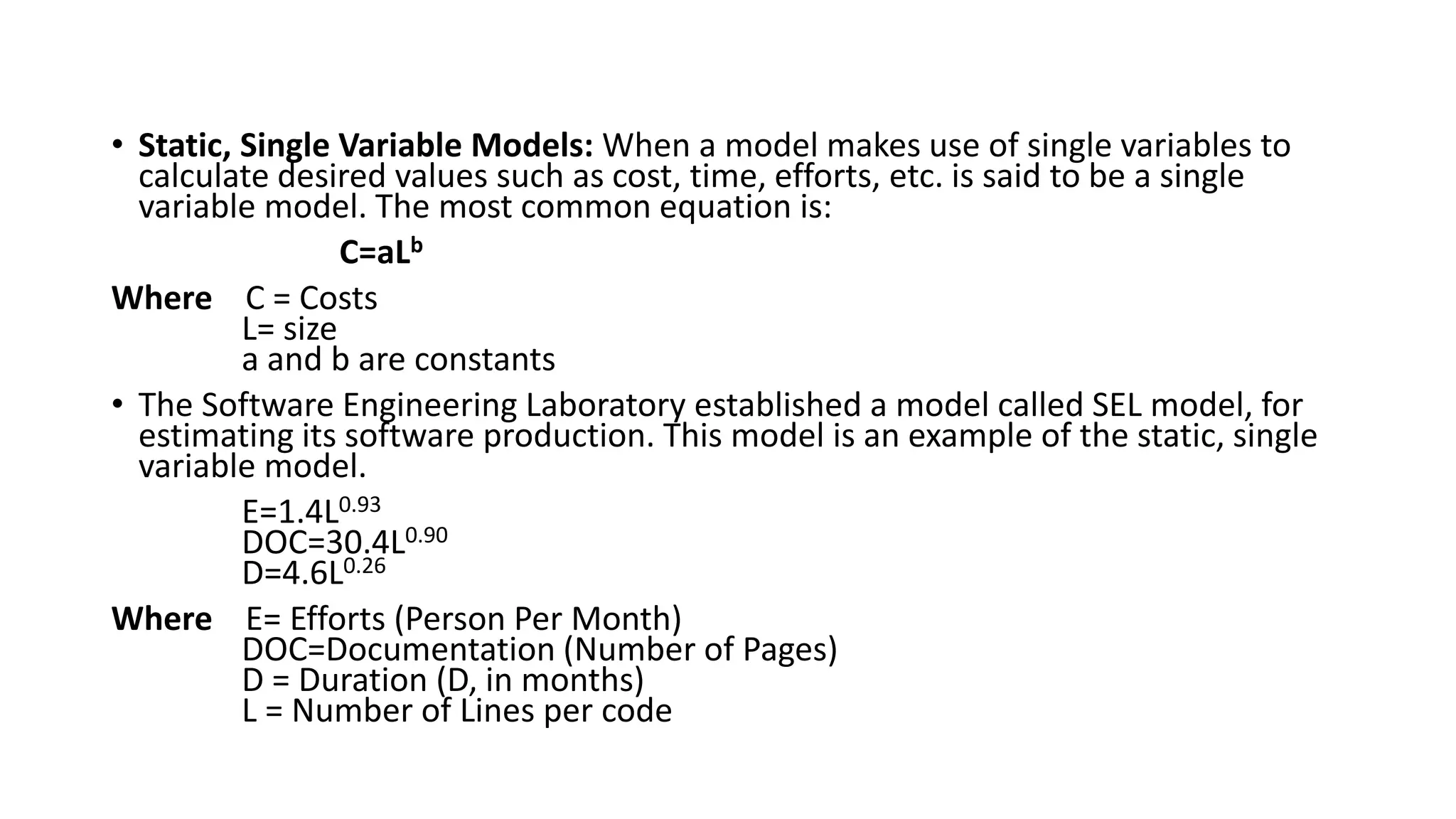 • Static, Single Variable Models: When a model makes use of single variables to
calculate desired values such as cost, time, efforts, etc. is said to be a single
variable model. The most common equation is:
C=aLb
Where C = Costs
L= size
a and b are constants
• The Software Engineering Laboratory established a model called SEL model, for
estimating its software production. This model is an example of the static, single
variable model.
E=1.4L0.93
DOC=30.4L0.90
D=4.6L0.26
Where E= Efforts (Person Per Month)
DOC=Documentation (Number of Pages)
D = Duration (D, in months)
L = Number of Lines per code
 