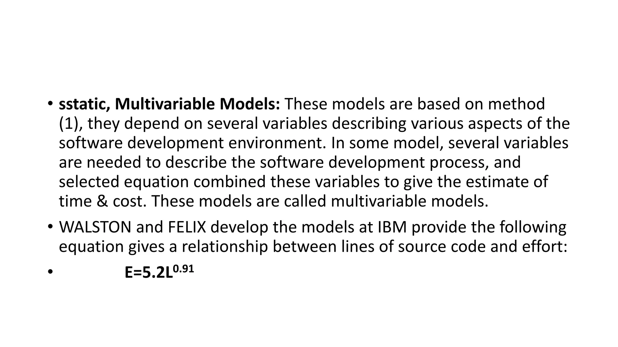 • sstatic, Multivariable Models: These models are based on method
(1), they depend on several variables describing various aspects of the
software development environment. In some model, several variables
are needed to describe the software development process, and
selected equation combined these variables to give the estimate of
time & cost. These models are called multivariable models.
• WALSTON and FELIX develop the models at IBM provide the following
equation gives a relationship between lines of source code and effort:
• E=5.2L0.91
 