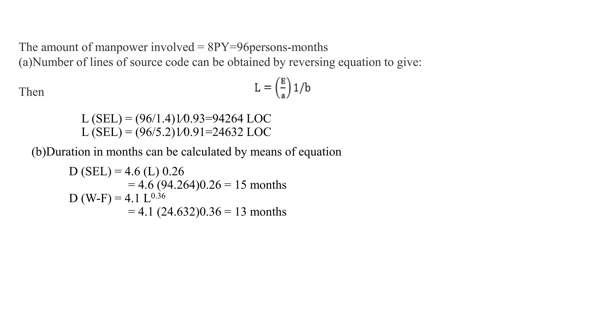 L (SEL) = (96/1.4)1⁄0.93=94264 LOC
L (SEL) = (96/5.2)1⁄0.91=24632 LOC
(b)Duration in months can be calculated by means of equation
D (SEL) = 4.6 (L) 0.26
= 4.6 (94.264)0.26 = 15 months
D (W-F) = 4.1 L0.36
= 4.1 (24.632)0.36 = 13 months
The amount of manpower involved = 8PY=96persons-months
(a)Number of lines of source code can be obtained by reversing equation to give:
Then
 