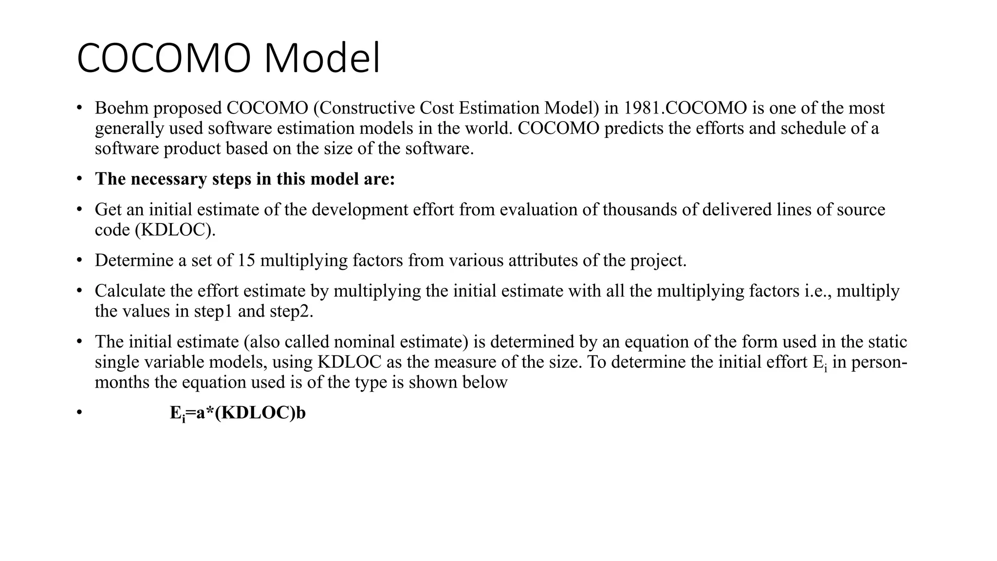 COCOMO Model
• Boehm proposed COCOMO (Constructive Cost Estimation Model) in 1981.COCOMO is one of the most
generally used software estimation models in the world. COCOMO predicts the efforts and schedule of a
software product based on the size of the software.
• The necessary steps in this model are:
• Get an initial estimate of the development effort from evaluation of thousands of delivered lines of source
code (KDLOC).
• Determine a set of 15 multiplying factors from various attributes of the project.
• Calculate the effort estimate by multiplying the initial estimate with all the multiplying factors i.e., multiply
the values in step1 and step2.
• The initial estimate (also called nominal estimate) is determined by an equation of the form used in the static
single variable models, using KDLOC as the measure of the size. To determine the initial effort Ei in person-
months the equation used is of the type is shown below
• Ei=a*(KDLOC)b
 