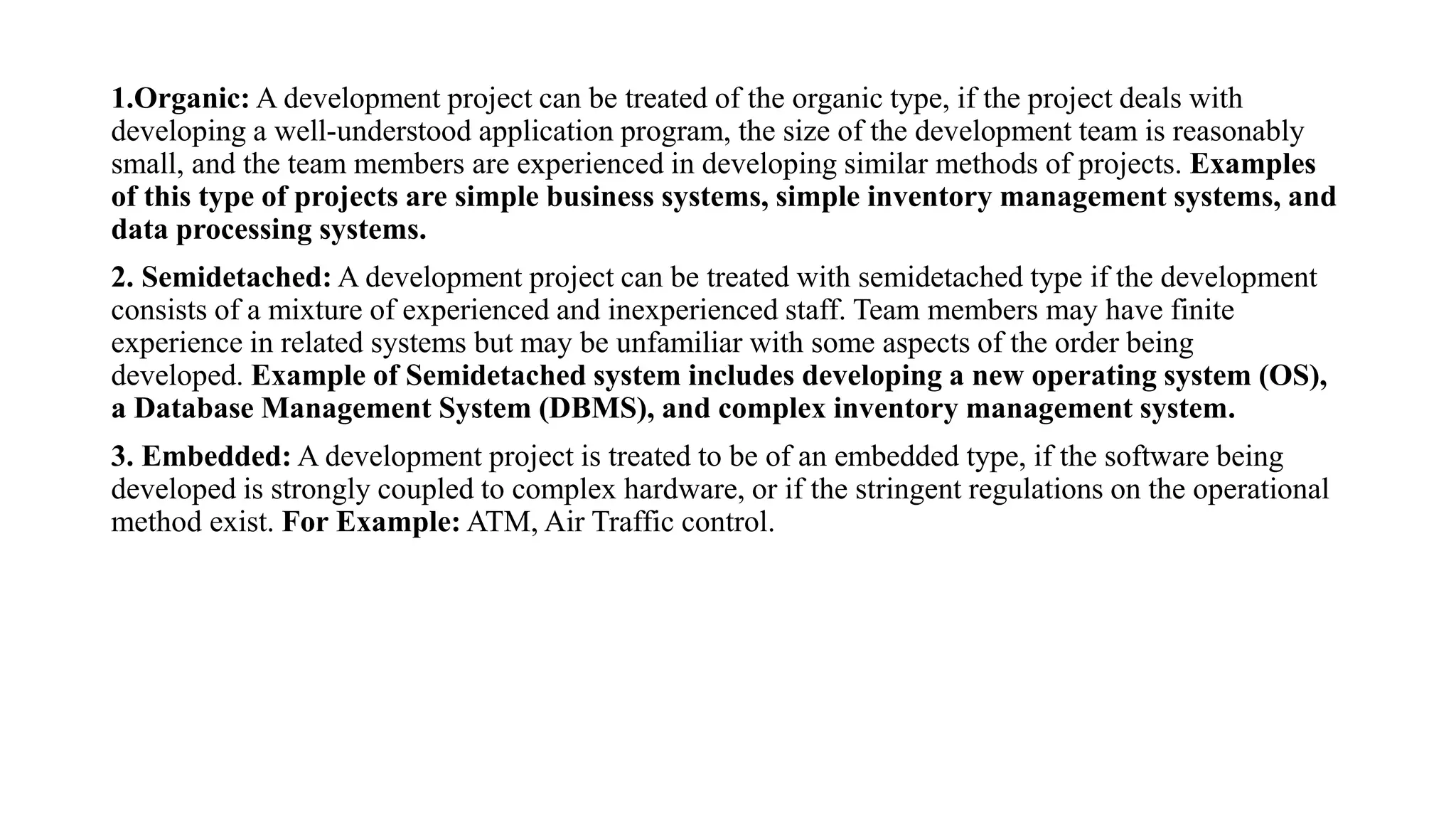 1.Organic: A development project can be treated of the organic type, if the project deals with
developing a well-understood application program, the size of the development team is reasonably
small, and the team members are experienced in developing similar methods of projects. Examples
of this type of projects are simple business systems, simple inventory management systems, and
data processing systems.
2. Semidetached: A development project can be treated with semidetached type if the development
consists of a mixture of experienced and inexperienced staff. Team members may have finite
experience in related systems but may be unfamiliar with some aspects of the order being
developed. Example of Semidetached system includes developing a new operating system (OS),
a Database Management System (DBMS), and complex inventory management system.
3. Embedded: A development project is treated to be of an embedded type, if the software being
developed is strongly coupled to complex hardware, or if the stringent regulations on the operational
method exist. For Example: ATM, Air Traffic control.
 