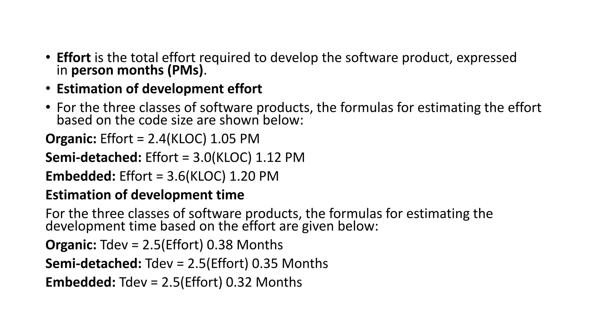 • Effort is the total effort required to develop the software product, expressed
in person months (PMs).
• Estimation of development effort
• For the three classes of software products, the formulas for estimating the effort
based on the code size are shown below:
Organic: Effort = 2.4(KLOC) 1.05 PM
Semi-detached: Effort = 3.0(KLOC) 1.12 PM
Embedded: Effort = 3.6(KLOC) 1.20 PM
Estimation of development time
For the three classes of software products, the formulas for estimating the
development time based on the effort are given below:
Organic: Tdev = 2.5(Effort) 0.38 Months
Semi-detached: Tdev = 2.5(Effort) 0.35 Months
Embedded: Tdev = 2.5(Effort) 0.32 Months
 