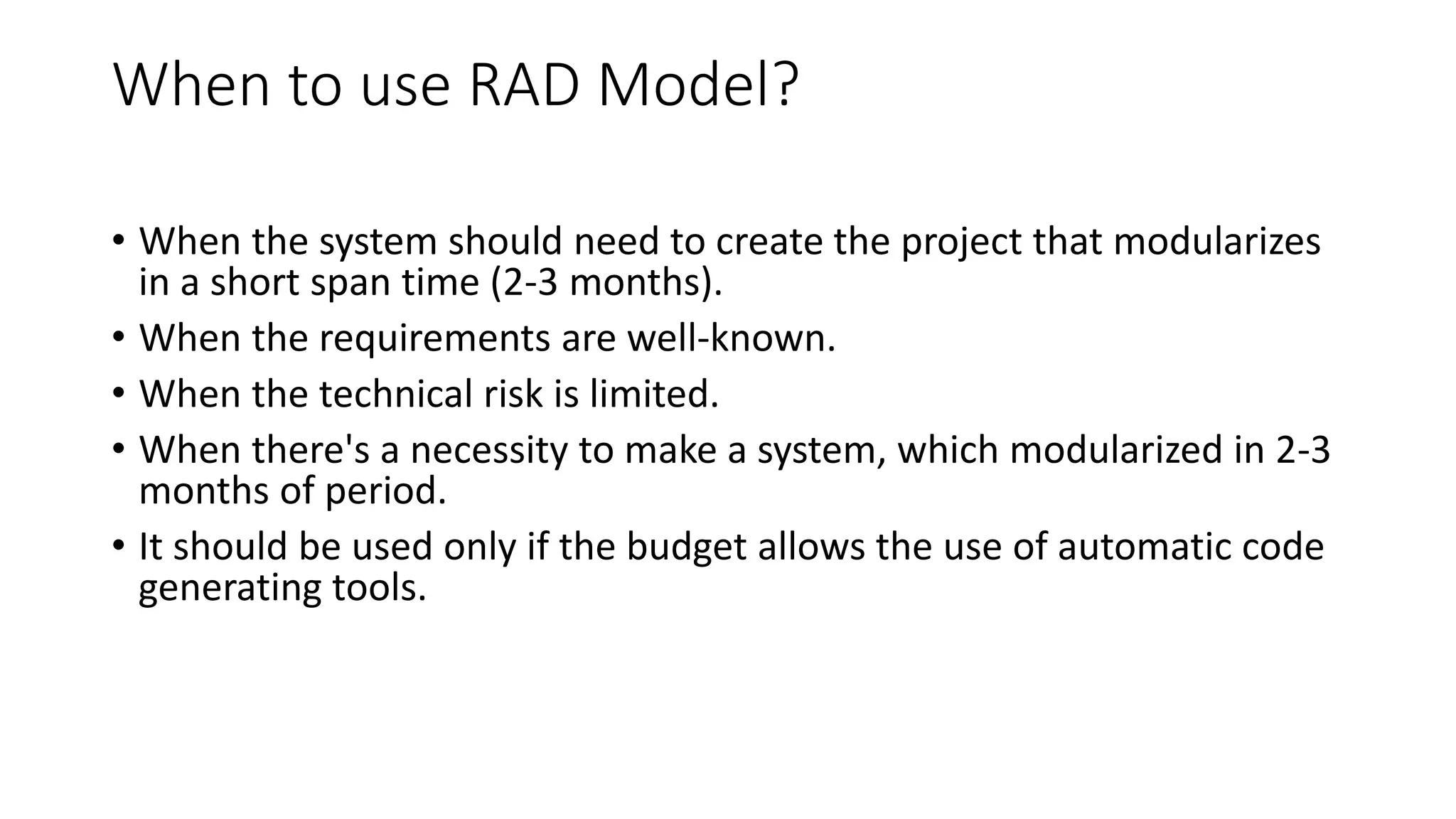 When to use RAD Model?
• When the system should need to create the project that modularizes
in a short span time (2-3 months).
• When the requirements are well-known.
• When the technical risk is limited.
• When there's a necessity to make a system, which modularized in 2-3
months of period.
• It should be used only if the budget allows the use of automatic code
generating tools.
 