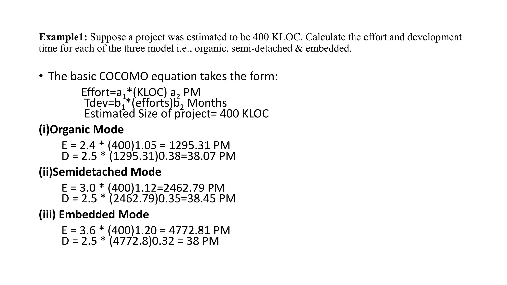 Example1: Suppose a project was estimated to be 400 KLOC. Calculate the effort and development
time for each of the three model i.e., organic, semi-detached & embedded.
• The basic COCOMO equation takes the form:
Effort=a1*(KLOC) a2 PM
Tdev=b1*(efforts)b2 Months
Estimated Size of project= 400 KLOC
(i)Organic Mode
E = 2.4 * (400)1.05 = 1295.31 PM
D = 2.5 * (1295.31)0.38=38.07 PM
(ii)Semidetached Mode
E = 3.0 * (400)1.12=2462.79 PM
D = 2.5 * (2462.79)0.35=38.45 PM
(iii) Embedded Mode
E = 3.6 * (400)1.20 = 4772.81 PM
D = 2.5 * (4772.8)0.32 = 38 PM
 