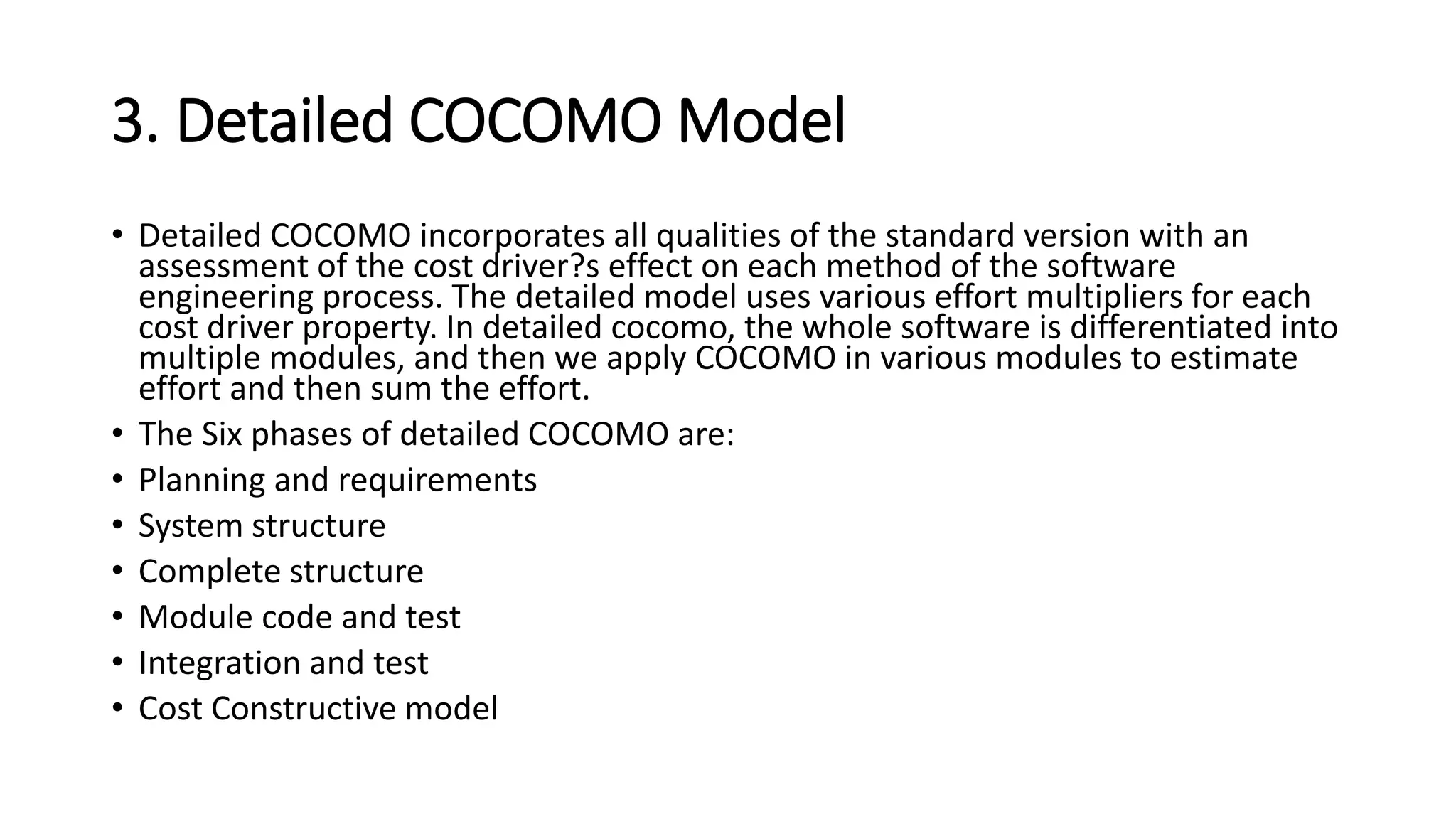 3. Detailed COCOMO Model
• Detailed COCOMO incorporates all qualities of the standard version with an
assessment of the cost driver?s effect on each method of the software
engineering process. The detailed model uses various effort multipliers for each
cost driver property. In detailed cocomo, the whole software is differentiated into
multiple modules, and then we apply COCOMO in various modules to estimate
effort and then sum the effort.
• The Six phases of detailed COCOMO are:
• Planning and requirements
• System structure
• Complete structure
• Module code and test
• Integration and test
• Cost Constructive model
 
