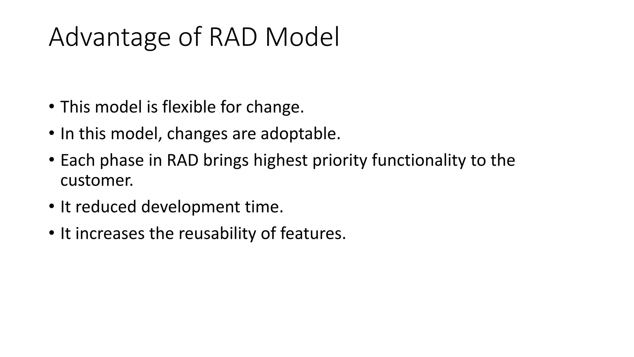 Advantage of RAD Model
• This model is flexible for change.
• In this model, changes are adoptable.
• Each phase in RAD brings highest priority functionality to the
customer.
• It reduced development time.
• It increases the reusability of features.
 