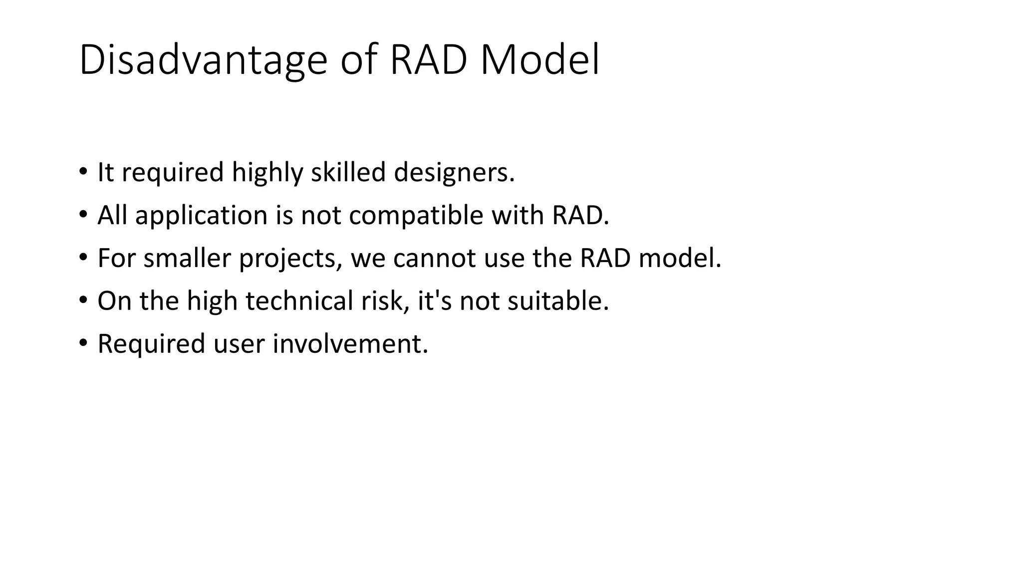 Disadvantage of RAD Model
• It required highly skilled designers.
• All application is not compatible with RAD.
• For smaller projects, we cannot use the RAD model.
• On the high technical risk, it's not suitable.
• Required user involvement.
 