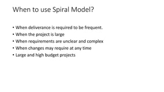 When to use Spiral Model?
• When deliverance is required to be frequent.
• When the project is large
• When requirements are unclear and complex
• When changes may require at any time
• Large and high budget projects
 