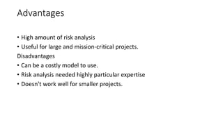 Advantages
• High amount of risk analysis
• Useful for large and mission-critical projects.
Disadvantages
• Can be a costly model to use.
• Risk analysis needed highly particular expertise
• Doesn't work well for smaller projects.
 