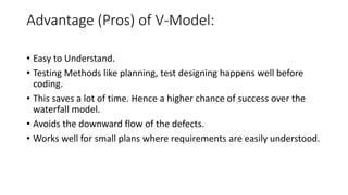 Advantage (Pros) of V-Model:
• Easy to Understand.
• Testing Methods like planning, test designing happens well before
coding.
• This saves a lot of time. Hence a higher chance of success over the
waterfall model.
• Avoids the downward flow of the defects.
• Works well for small plans where requirements are easily understood.
 