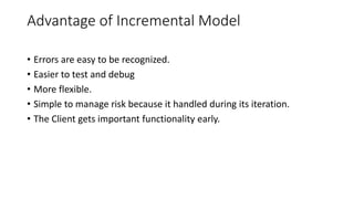 Advantage of Incremental Model
• Errors are easy to be recognized.
• Easier to test and debug
• More flexible.
• Simple to manage risk because it handled during its iteration.
• The Client gets important functionality early.
 