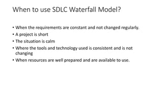 When to use SDLC Waterfall Model?
• When the requirements are constant and not changed regularly.
• A project is short
• The situation is calm
• Where the tools and technology used is consistent and is not
changing
• When resources are well prepared and are available to use.
 